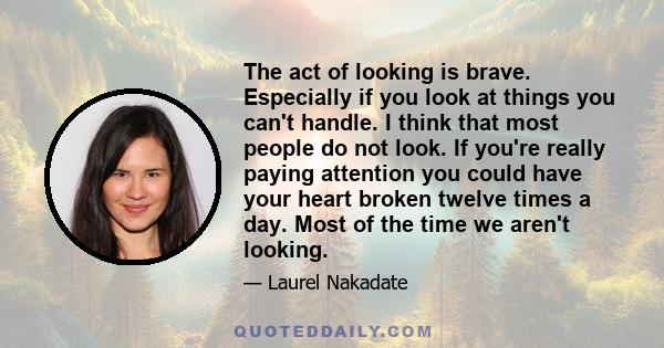 The act of looking is brave. Especially if you look at things you can't handle. I think that most people do not look. If you're really paying attention you could have your heart broken twelve times a day. Most of the