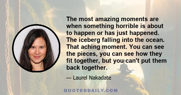 The most amazing moments are when something horrible is about to happen or has just happened. The iceberg falling into the ocean. That aching moment. You can see the pieces, you can see how they fit together, but you