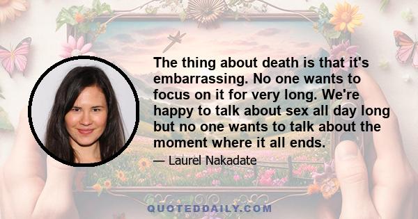 The thing about death is that it's embarrassing. No one wants to focus on it for very long. We're happy to talk about sex all day long but no one wants to talk about the moment where it all ends.