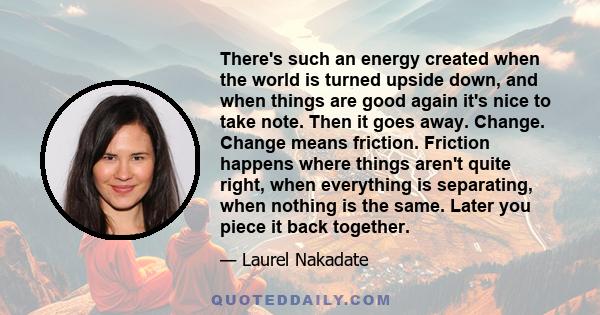 There's such an energy created when the world is turned upside down, and when things are good again it's nice to take note. Then it goes away. Change. Change means friction. Friction happens where things aren't quite