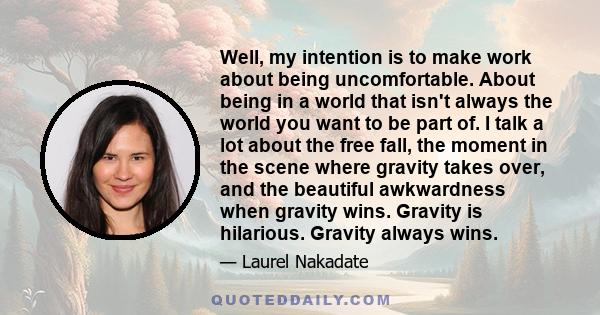 Well, my intention is to make work about being uncomfortable. About being in a world that isn't always the world you want to be part of. I talk a lot about the free fall, the moment in the scene where gravity takes