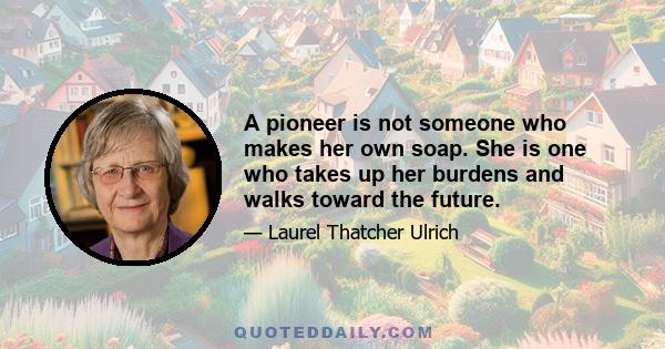 A pioneer is not someone who makes her own soap. She is one who takes up her burdens and walks toward the future.