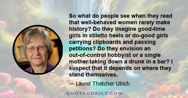 So what do people see when they read that well-behaved women rarely make history? Do they imagine good-time girls in stiletto heels or do-good girls carrying clipboards and passing petitions? Do they envision an