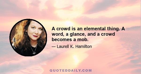 A crowd is an elemental thing. A word, a glance, and a crowd becomes a mob.