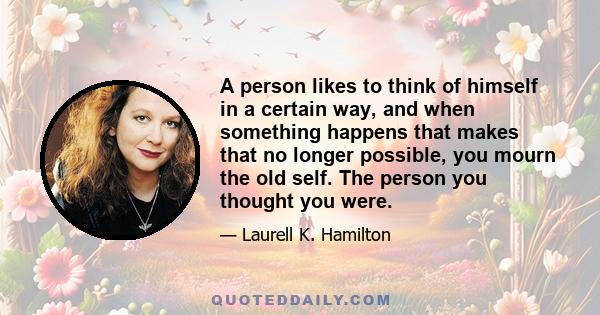 A person likes to think of himself in a certain way, and when something happens that makes that no longer possible, you mourn the old self. The person you thought you were.