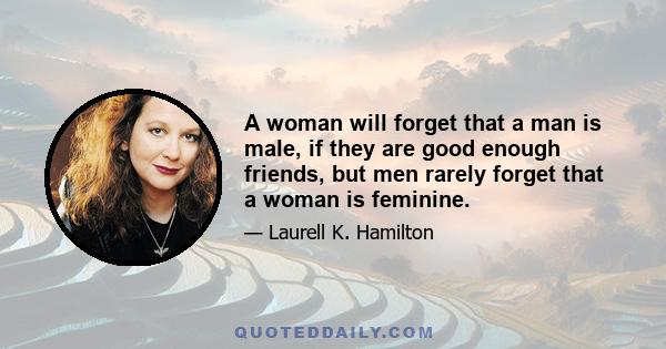 A woman will forget that a man is male, if they are good enough friends, but men rarely forget that a woman is feminine.