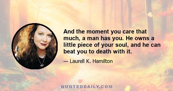 And the moment you care that much, a man has you. He owns a little piece of your soul, and he can beat you to death with it.