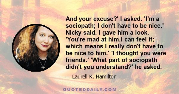 And your excuse?' I asked. 'I'm a sociopath; I don't have to be nice,' Nicky said. I gave him a look. 'You're mad at him.I can feel it; which means I really don't have to be nice to him.' 'I thought you were friends.'