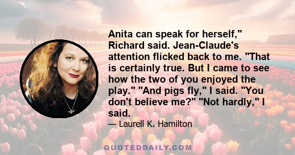 Anita can speak for herself, Richard said. Jean-Claude's attention flicked back to me. That is certainly true. But I came to see how the two of you enjoyed the play. And pigs fly, I said. You don't believe me? Not