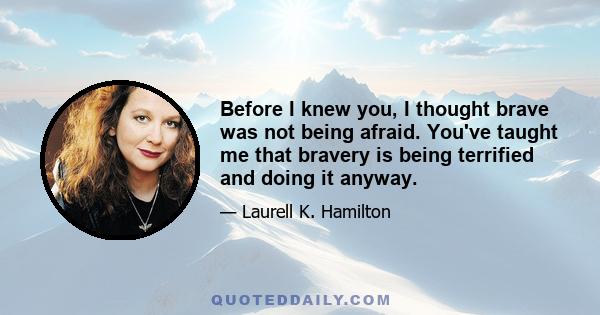 Before I knew you, I thought brave was not being afraid. You've taught me that bravery is being terrified and doing it anyway.