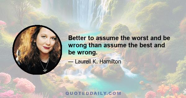 Better to assume the worst and be wrong than assume the best and be wrong.