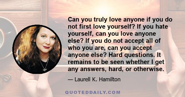 Can you truly love anyone if you do not first love yourself? If you hate yourself, can you love anyone else? If you do not accept all of who you are, can you accept anyone else? Hard questions. It remains to be seen