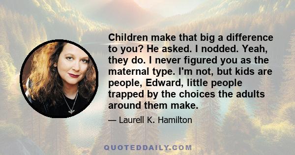 Children make that big a difference to you? He asked. I nodded. Yeah, they do. I never figured you as the maternal type. I'm not, but kids are people, Edward, little people trapped by the choices the adults around them