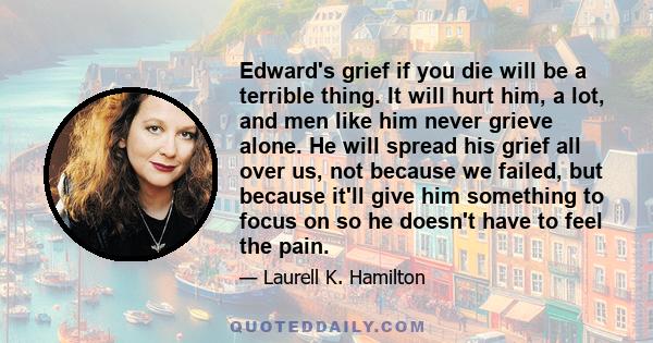 Edward's grief if you die will be a terrible thing. It will hurt him, a lot, and men like him never grieve alone. He will spread his grief all over us, not because we failed, but because it'll give him something to