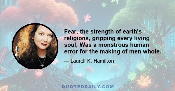 Fear, the strength of earth's religions, gripping every living soul, Was a monstrous human error for the making of men whole.