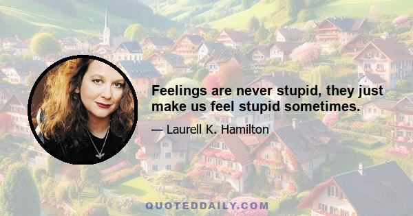 Feelings are never stupid, they just make us feel stupid sometimes.