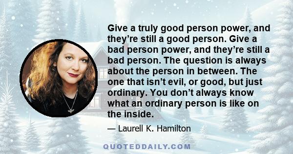 Give a truly good person power, and they’re still a good person. Give a bad person power, and they’re still a bad person. The question is always about the person in between. The one that isn’t evil, or good, but just