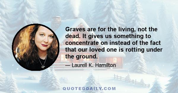 Graves are for the living, not the dead. It gives us something to concentrate on instead of the fact that our loved one is rotting under the ground.