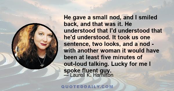 He gave a small nod, and I smiled back, and that was it. He understood that I'd understood that he'd understood. It took us one sentence, two looks, and a nod - with another woman it would have been at least five