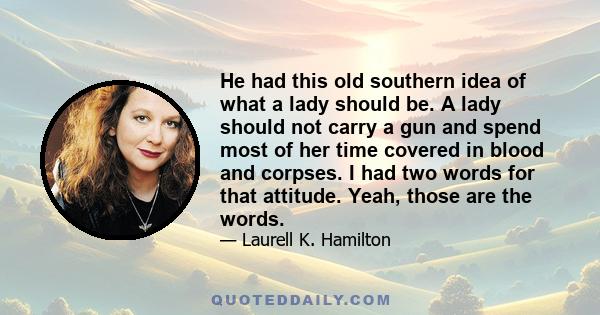 He had this old southern idea of what a lady should be. A lady should not carry a gun and spend most of her time covered in blood and corpses. I had two words for that attitude. Yeah, those are the words.