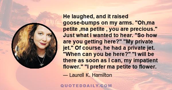 He laughed, and it raised goose-bumps on my arms. Oh,ma petite ,ma petite , you are precious. Just what I wanted to hear. So how are you getting here? My private jet. Of course, he had a private jet. When can you be