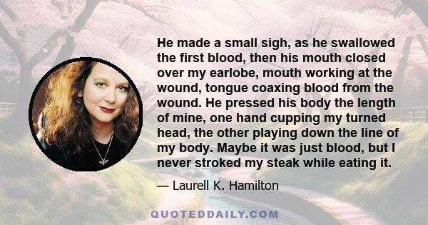 He made a small sigh, as he swallowed the first blood, then his mouth closed over my earlobe, mouth working at the wound, tongue coaxing blood from the wound. He pressed his body the length of mine, one hand cupping my