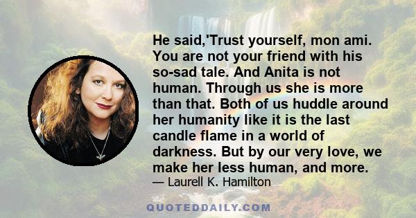 He said,'Trust yourself, mon ami. You are not your friend with his so-sad tale. And Anita is not human. Through us she is more than that. Both of us huddle around her humanity like it is the last candle flame in a world 