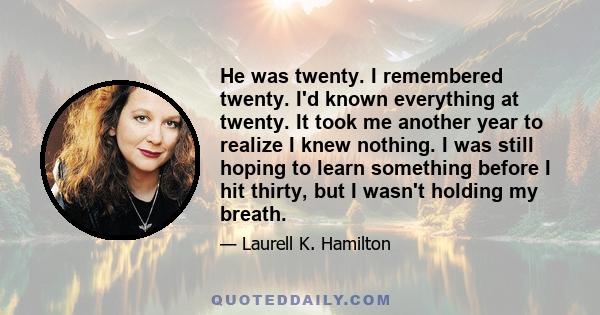 He was twenty. I remembered twenty. I'd known everything at twenty. It took me another year to realize I knew nothing. I was still hoping to learn something before I hit thirty, but I wasn't holding my breath.