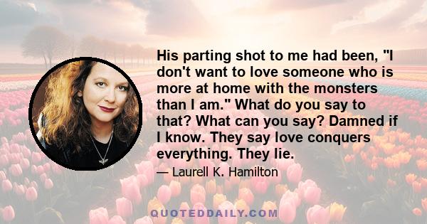 His parting shot to me had been, I don't want to love someone who is more at home with the monsters than I am. What do you say to that? What can you say? Damned if I know. They say love conquers everything. They lie.