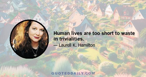 Human lives are too short to waste in trivialities.