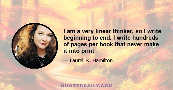 I am a very linear thinker, so I write beginning to end. I write hundreds of pages per book that never make it into print