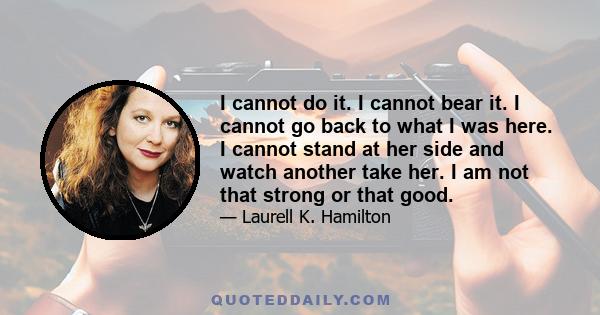 I cannot do it. I cannot bear it. I cannot go back to what I was here. I cannot stand at her side and watch another take her. I am not that strong or that good.