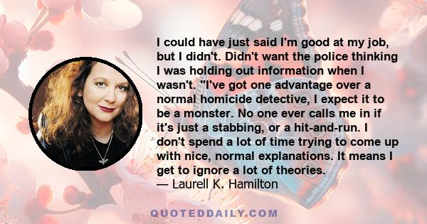 I could have just said I'm good at my job, but I didn't. Didn't want the police thinking I was holding out information when I wasn't. I've got one advantage over a normal homicide detective, I expect it to be a monster. 