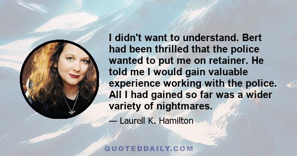 I didn't want to understand. Bert had been thrilled that the police wanted to put me on retainer. He told me I would gain valuable experience working with the police. All I had gained so far was a wider variety of