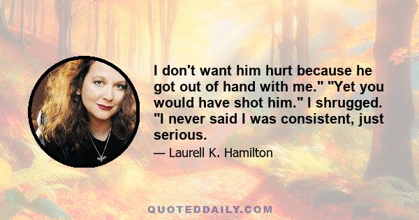 I don't want him hurt because he got out of hand with me. Yet you would have shot him. I shrugged. I never said I was consistent, just serious.