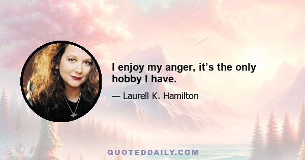 I enjoy my anger, it’s the only hobby I have.