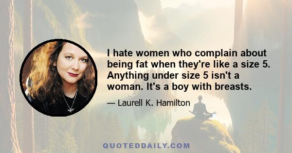 I hate women who complain about being fat when they're like a size 5. Anything under size 5 isn't a woman. It's a boy with breasts.