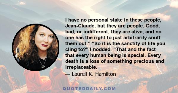 I have no personal stake in these people, Jean-Claude, but they are people. Good, bad, or indifferent, they are alive, and no one has the right to just arbitrarily snuff them out.” So it is the sanctity of life you