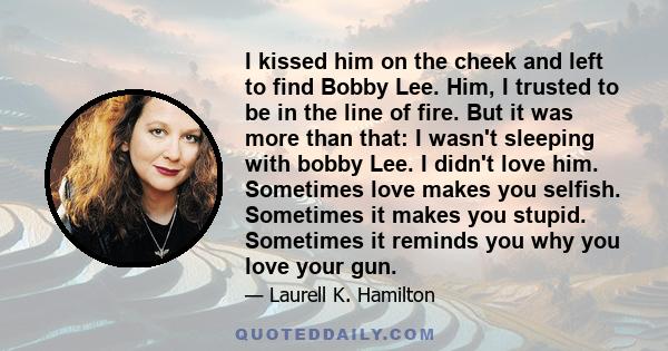 I kissed him on the cheek and left to find Bobby Lee. Him, I trusted to be in the line of fire. But it was more than that: I wasn't sleeping with bobby Lee. I didn't love him. Sometimes love makes you selfish. Sometimes 