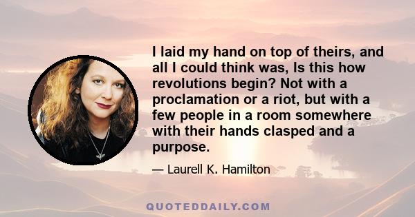 I laid my hand on top of theirs, and all I could think was, Is this how revolutions begin? Not with a proclamation or a riot, but with a few people in a room somewhere with their hands clasped and a purpose.