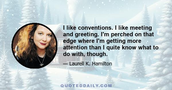 I like conventions. I like meeting and greeting. I'm perched on that edge where I'm getting more attention than I quite know what to do with, though.