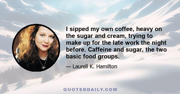 I sipped my own coffee, heavy on the sugar and cream, trying to make up for the late work the night before. Caffeine and sugar, the two basic food groups.