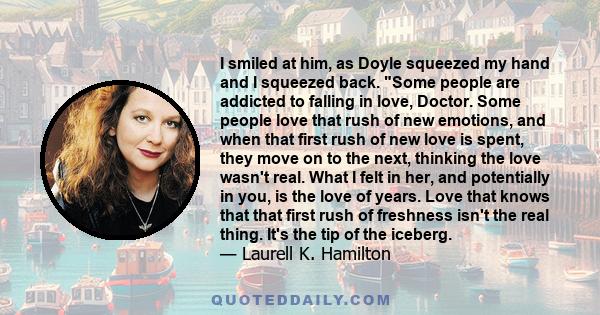 I smiled at him, as Doyle squeezed my hand and I squeezed back. Some people are addicted to falling in love, Doctor. Some people love that rush of new emotions, and when that first rush of new love is spent, they move