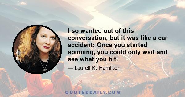 I so wanted out of this conversation, but it was like a car accident: Once you started spinning, you could only wait and see what you hit.