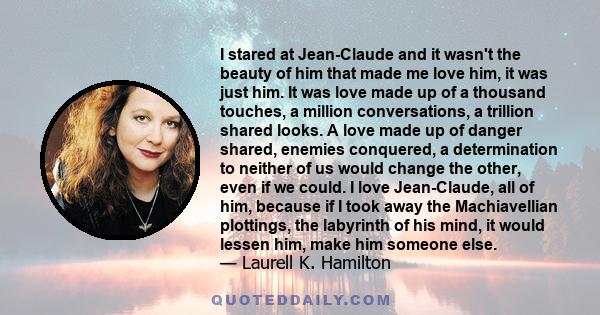 I stared at Jean-Claude and it wasn't the beauty of him that made me love him, it was just him. It was love made up of a thousand touches, a million conversations, a trillion shared looks. A love made up of danger