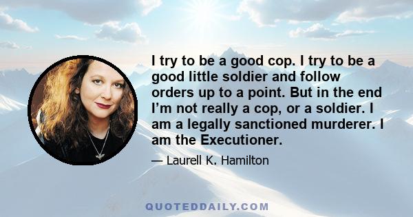 I try to be a good cop. I try to be a good little soldier and follow orders up to a point. But in the end I’m not really a cop, or a soldier. I am a legally sanctioned murderer. I am the Executioner.