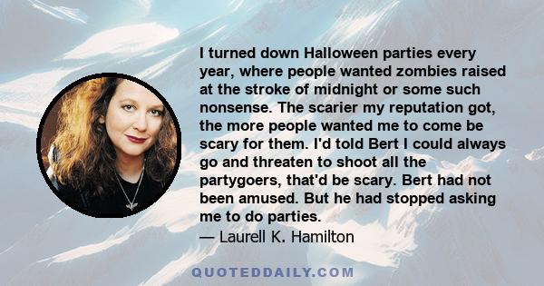 I turned down Halloween parties every year, where people wanted zombies raised at the stroke of midnight or some such nonsense. The scarier my reputation got, the more people wanted me to come be scary for them. I'd