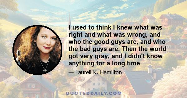 I used to think I knew what was right and what was wrong, and who the good guys are, and who the bad guys are. Then the world got very gray, and I didn't know anything for a long time