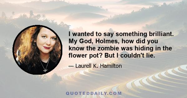 I wanted to say something brilliant. My God, Holmes, how did you know the zombie was hiding in the flower pot? But I couldn't lie.