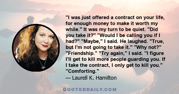 I was just offered a contract on your life, for enough money to make it worth my while. It was my turn to be quiet. Did you take it? Would I be calling you if I had? Maybe, I said. He laughed. True, but I'm not going to 